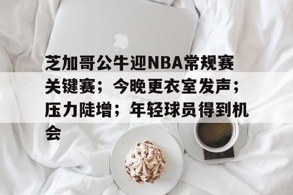 芝加哥公牛迎NBA常规赛关键赛；今晚更衣室发声；压力陡增；年轻球员得到机会